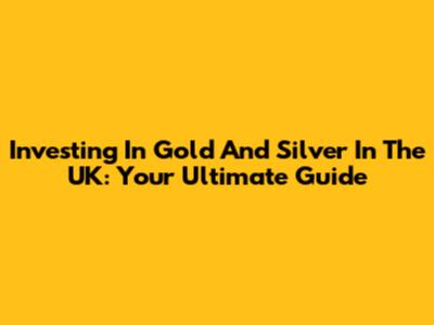 Investing In Gold And Silver In The UK: Your Ultimate Guide