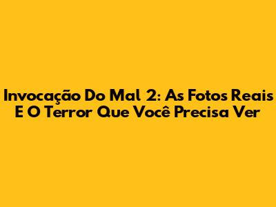 Invocação Do Mal 2: As Fotos Reais E O Terror Que Você Precisa Ver