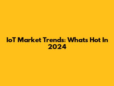 IoT Market Trends: What's Hot In 2024