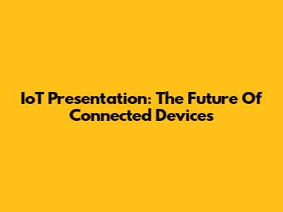 IoT Presentation: The Future Of Connected Devices