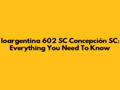 Ioargentina 602 SC Concepción SC: Everything You Need To Know