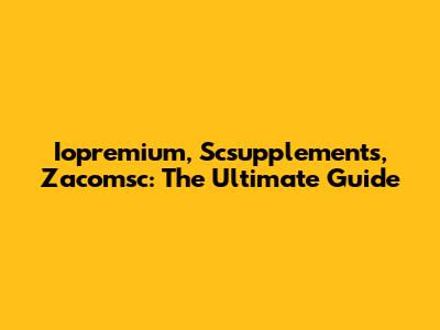 Iopremium, Scsupplements, Zacomsc: The Ultimate Guide