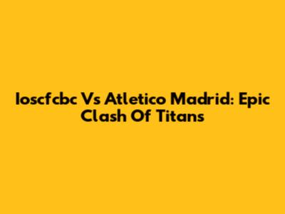 Ioscfcbc Vs Atletico Madrid: Epic Clash Of Titans
