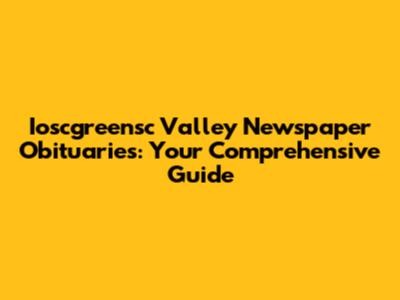 Ioscgreensc Valley Newspaper Obituaries: Your Comprehensive Guide