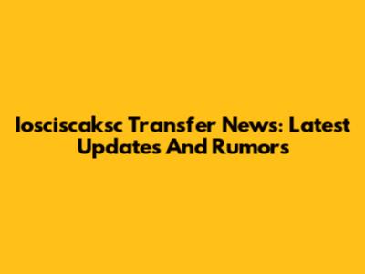 Iosciscaksc Transfer News: Latest Updates And Rumors