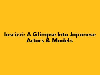 Ioscizzi: A Glimpse Into Japanese Actors & Models
