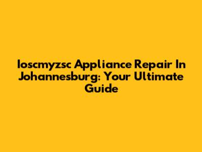 Ioscmyzsc Appliance Repair In Johannesburg: Your Ultimate Guide