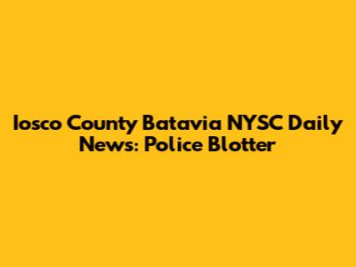 Iosco County Batavia NYSC Daily News: Police Blotter