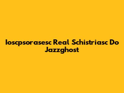 Ioscpsorasesc Real Schistriasc Do Jazzghost