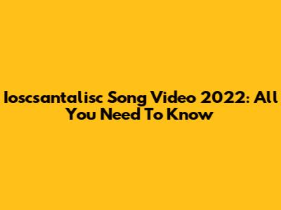 Ioscsantalisc Song Video 2022: All You Need To Know