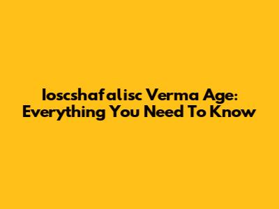 Ioscshafalisc Verma Age: Everything You Need To Know