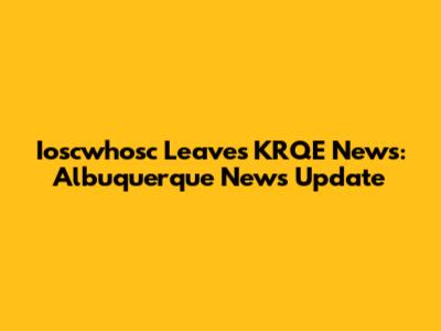 Ioscwhosc Leaves KRQE News: Albuquerque News Update