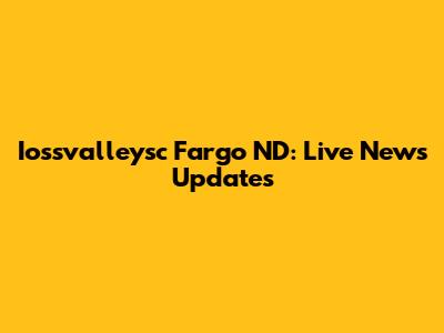 Iossvalleysc Fargo ND: Live News Updates