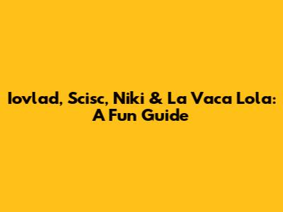 Iovlad, Scisc, Niki & La Vaca Lola: A Fun Guide