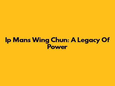 Ip Man's Wing Chun: A Legacy Of Power