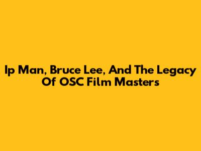 Ip Man, Bruce Lee, And The Legacy Of OSC Film Masters