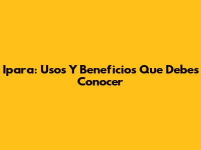 Ipara: Usos Y Beneficios Que Debes Conocer