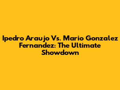 Ipedro Araujo Vs. Mario Gonzalez Fernandez: The Ultimate Showdown