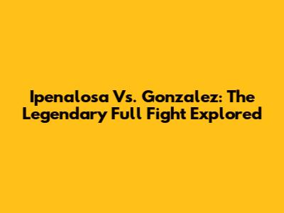 Ipenalosa Vs. Gonzalez: The Legendary Full Fight Explored