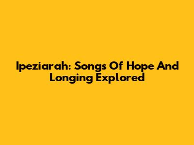 Ipeziarah: Songs Of Hope And Longing Explored