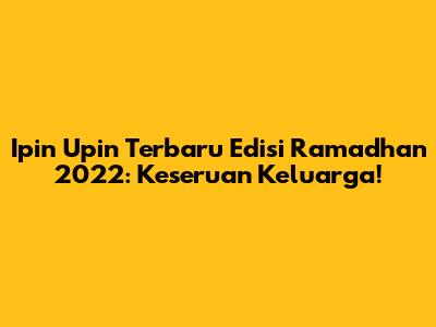 Ipin Upin Terbaru Edisi Ramadhan 2022: Keseruan Keluarga!