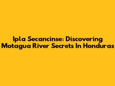 Ipla Secancinse: Discovering Motagua River Secrets In Honduras