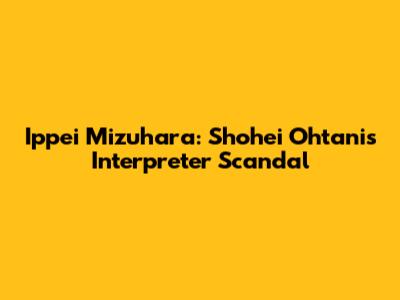 Ippei Mizuhara: Shohei Ohtani's Interpreter Scandal