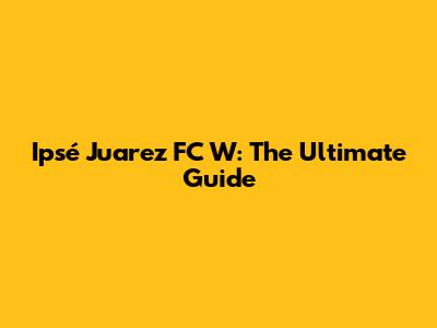 Ipsé Juarez FC W: The Ultimate Guide