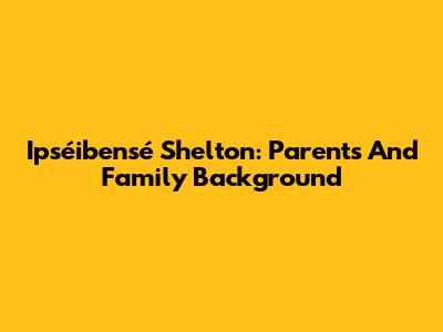 Ipséibensé Shelton: Parents And Family Background