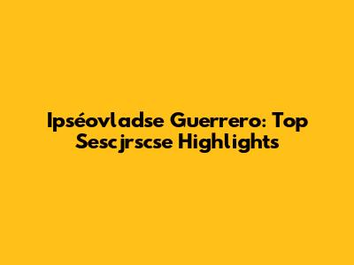 Ipséovladse Guerrero: Top Sescjrscse Highlights