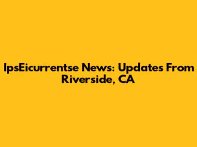 IpsEicurrentse News: Updates From Riverside, CA