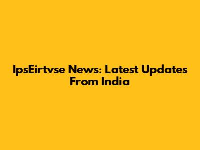 IpsEirtvse News: Latest Updates From India