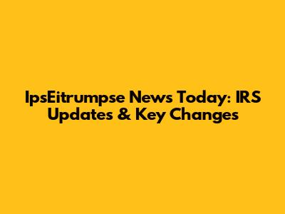 IpsEitrumpse News Today: IRS Updates & Key Changes