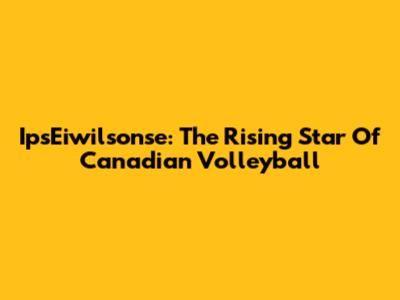 IpsEiwilsonse: The Rising Star Of Canadian Volleyball