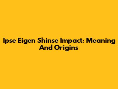 Ipse Eigen Shinse Impact: Meaning And Origins