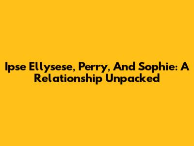 Ipse Ellysese, Perry, And Sophie: A Relationship Unpacked