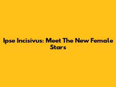 Ipse Incisivus: Meet The New Female Stars
