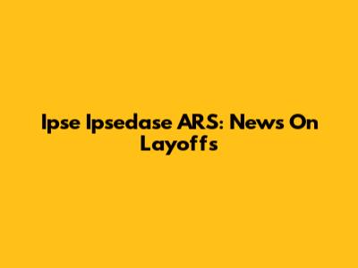 Ipse Ipsedase ARS: News On Layoffs