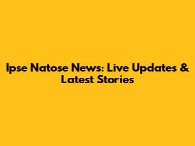 Ipse Natose News: Live Updates & Latest Stories