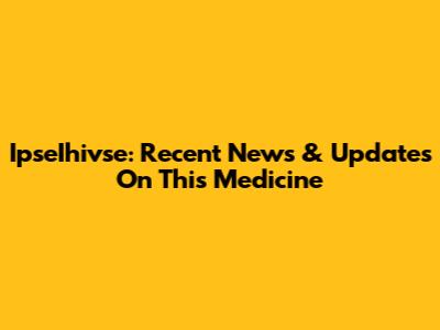 IpseIhivse: Recent News & Updates On This Medicine