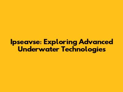 Ipseavse: Exploring Advanced Underwater Technologies
