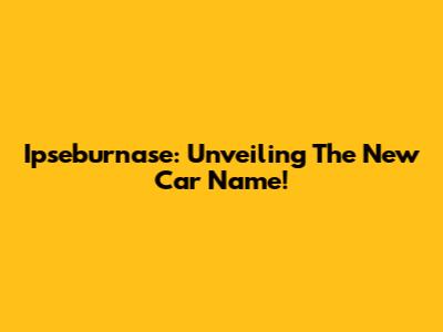 Ipseburnase: Unveiling The New Car Name!