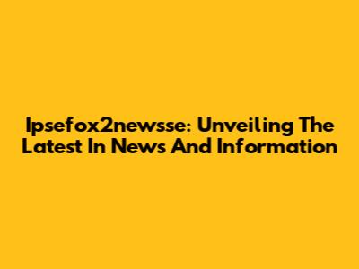 Ipsefox2newsse: Unveiling The Latest In News And Information