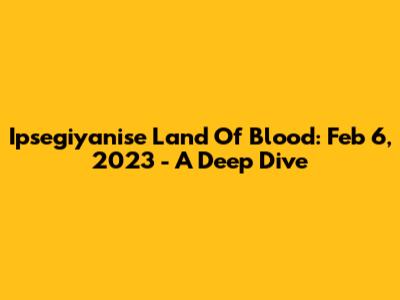 Ipsegiyanise Land Of Blood: Feb 6, 2023 - A Deep Dive