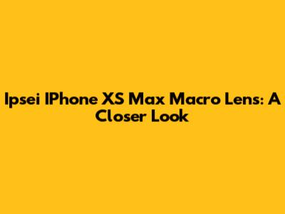 Ipsei IPhone XS Max Macro Lens: A Closer Look