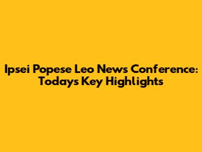 Ipsei Popese Leo News Conference: Today's Key Highlights