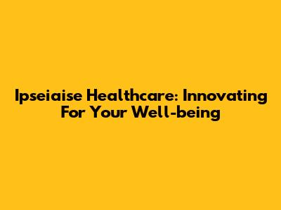 Ipseiaise Healthcare: Innovating For Your Well-being