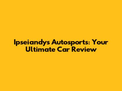 Ipseiandys Autosports: Your Ultimate Car Review