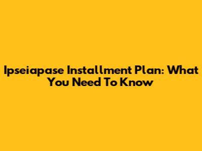 Ipseiapase Installment Plan: What You Need To Know