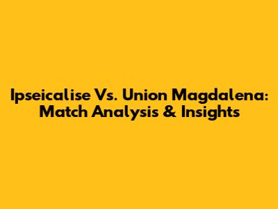Ipseicalise Vs. Union Magdalena: Match Analysis & Insights